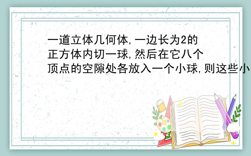 一道立体几何体,一边长为2的正方体内切一球,然后在它八个顶点的空隙处各放入一个小球,则这些小球的最大半径是多少?楼下的回答很好，能说明理由么？