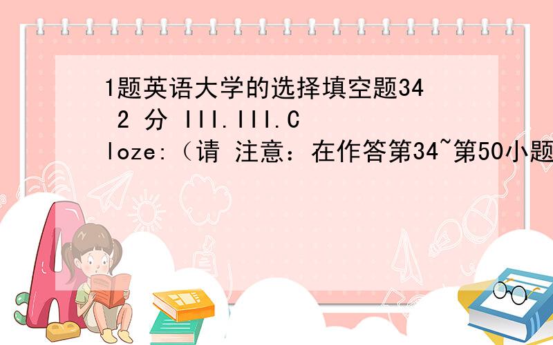 1题英语大学的选择填空题34 2 分 III.III.Cloze:（请 注意：在作答第34~第50小题时,只需在A、B、C三个选项中选一个正确答 案,D选项不用考虑）(P.130-A) Fill in the missing verbs in the letter below.Use any of th