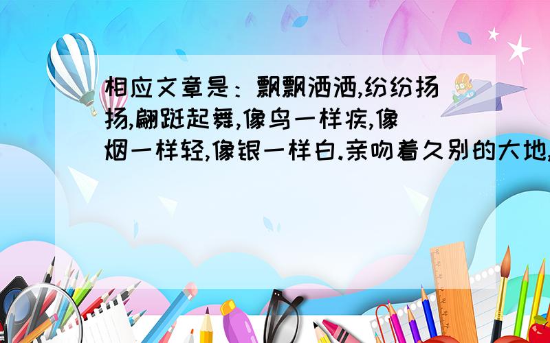 相应文章是：飘飘洒洒,纷纷扬扬,翩跹起舞,像鸟一样疾,像烟一样轻,像银一样白.亲吻着久别的大地,拥抱着可爱的故土.北国的第一场雪.②一别七个月,这二百多天的时间你到哪里去了呢?噢,你