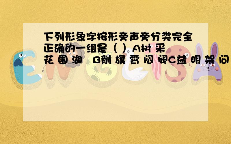 下列形象字按形旁声旁分类完全正确的一组是（ ）A树 采 花 围 湖   B削 旗 霄 闷 阀C益 明 架 问 精   D衷 牧 梨 闻 漂