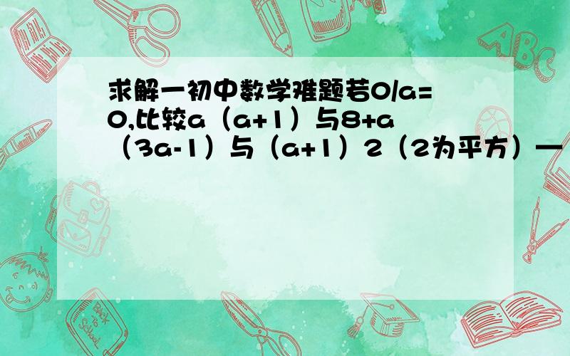 求解一初中数学难题若0/a=0,比较a（a+1）与8+a（3a-1）与（a+1）2（2为平方）—（1+2a）/2这三者的大小,并写清楚比较过程.