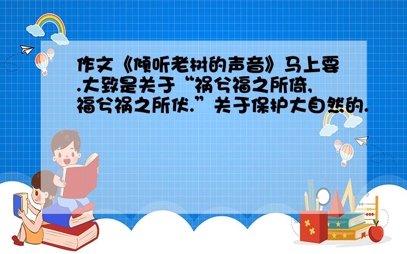 作文《倾听老树的声音》马上要.大致是关于“祸兮福之所倚,福兮祸之所伏.”关于保护大自然的.