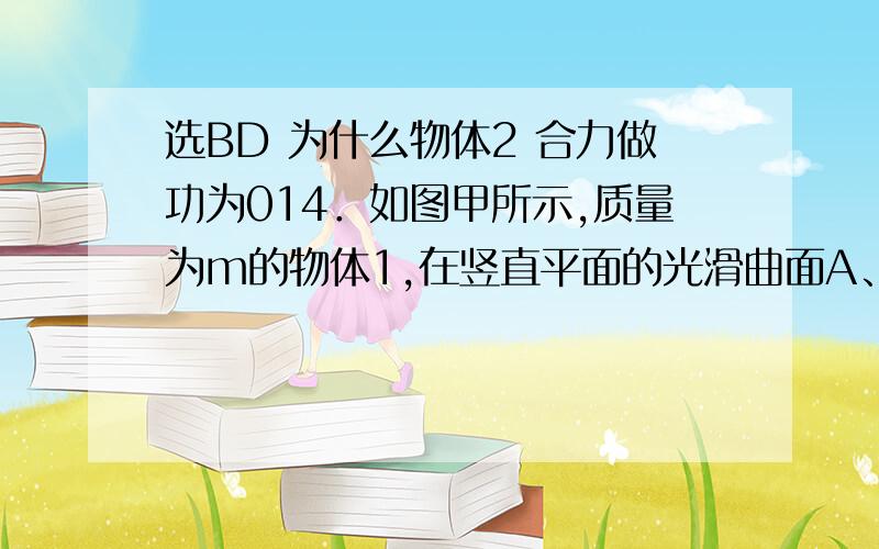 选BD 为什么物体2 合力做功为014．如图甲所示,质量为m的物体1,在竖直平面的光滑曲面A、B两点间作往返运动,O为平衡位置,周期为T.t时刻物体正经过C点向上运动（C点在平衡位置上方h高处）.如