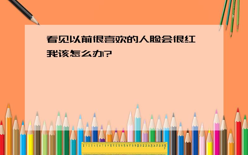 看见以前很喜欢的人脸会很红,我该怎么办?