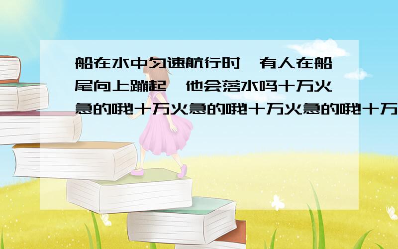 船在水中匀速航行时,有人在船尾向上蹦起,他会落水吗十万火急的哦!十万火急的哦!十万火急的哦!十万火急的哦!十万火急的哦!十万火急的哦!