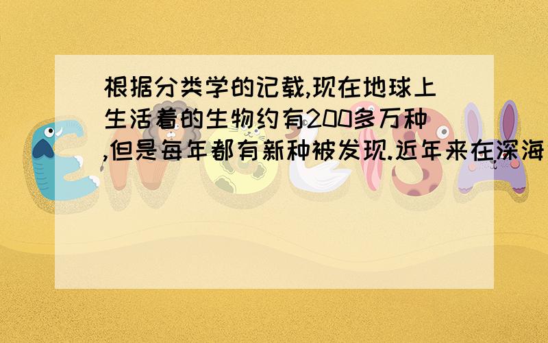 根据分类学的记载,现在地球上生活着的生物约有200多万种,但是每年都有新种被发现.近年来在深海中,海底3000米的深海热泉孔周围,都发现了以前没有记载的生物,这说明,生物界的物种还待人