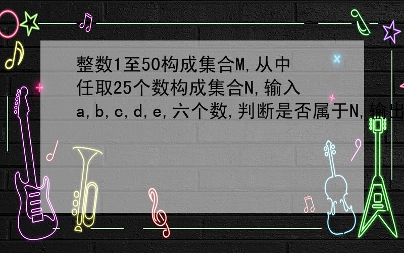 整数1至50构成集合M,从中任取25个数构成集合N,输入a,b,c,d,e,六个数,判断是否属于N,输出N请顺便给出程序的解释,无胜感激!抱歉,打漏了,判断六个数是否属于N,若否,输出N