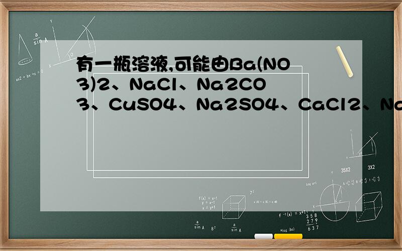 有一瓶溶液,可能由Ba(NO3)2、NaCl、Na2CO3、CuSO4、Na2SO4、CaCl2、NaOH、HCl、FeCl3中的一种或几种组成（1）取溶液少许,观察溶液为无色；（2）用pH试纸检测溶液,pH试纸变为蓝色；（3）在上述溶液加