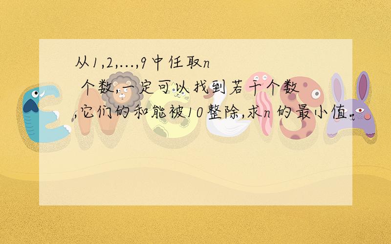 从1,2,...,9中任取n 个数,一定可以找到若干个数,它们的和能被10整除,求n 的最小值.