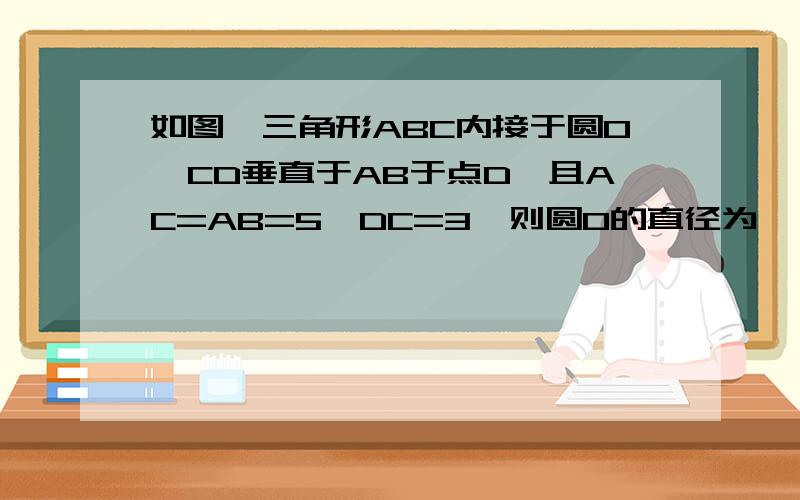 如图,三角形ABC内接于圆O,CD垂直于AB于点D,且AC=AB=5,DC=3,则圆O的直径为