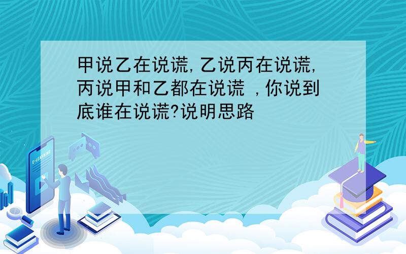 甲说乙在说谎,乙说丙在说谎,丙说甲和乙都在说谎 ,你说到底谁在说谎?说明思路