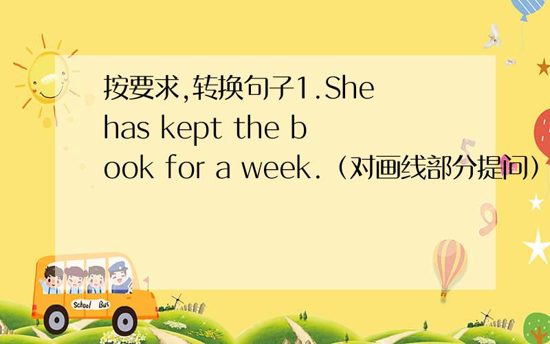 按要求,转换句子1.She has kept the book for a week.（对画线部分提问）（后三个词是画线的）2.He came to the school three years ago.(改为现在完成时)3.The train didn'n start.It snowed heavily yesterday.(合并为一句)4.H