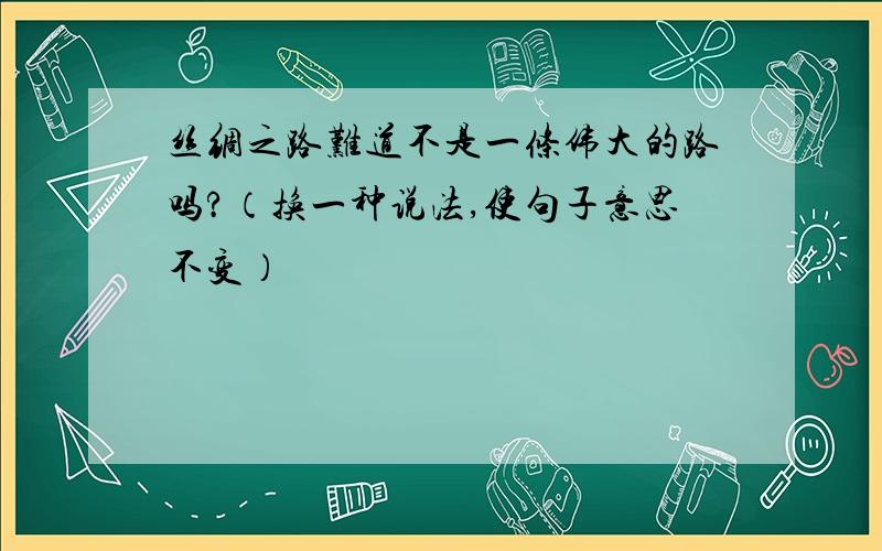 丝绸之路难道不是一条伟大的路吗?（换一种说法,使句子意思不变）