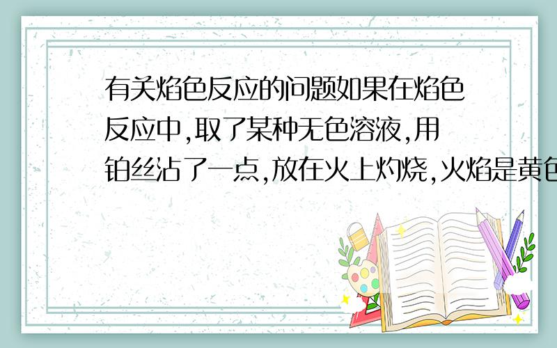 有关焰色反应的问题如果在焰色反应中,取了某种无色溶液,用铂丝沾了一点,放在火上灼烧,火焰是黄色,就一定是有钠离子吗?我就是想问,火焰本来就是黄色啊,即使是沾了清水,烧出来也是黄的