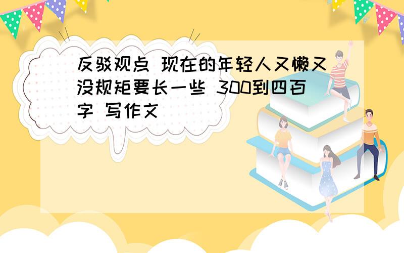 反驳观点 现在的年轻人又懒又没规矩要长一些 300到四百字 写作文