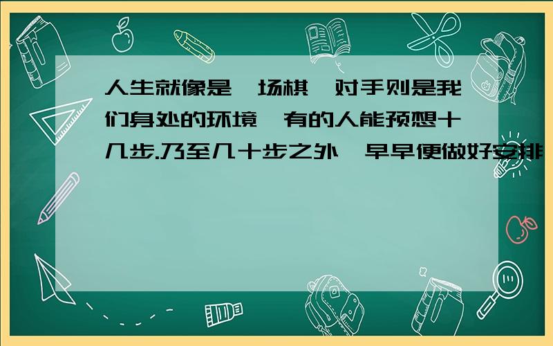 人生就像是一场棋,对手则是我们身处的环境,有的人能预想十几步.乃至几十步之外,早早便做好安排；有的人只能看到几步之外,甚至走一步,算一步.与高手对招,常一步失策,满盘皆输；但是高