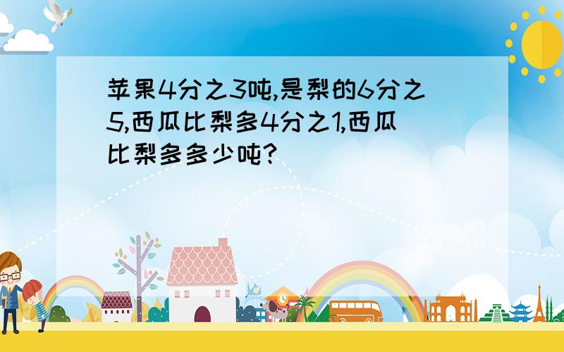 苹果4分之3吨,是梨的6分之5,西瓜比梨多4分之1,西瓜比梨多多少吨?