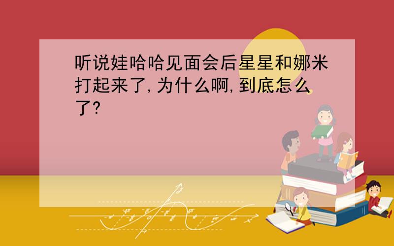 听说娃哈哈见面会后星星和娜米打起来了,为什么啊,到底怎么了?