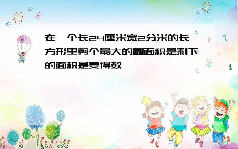 在一个长24厘米宽2分米的长方形里剪个最大的圆面积是剩下的面积是要得数