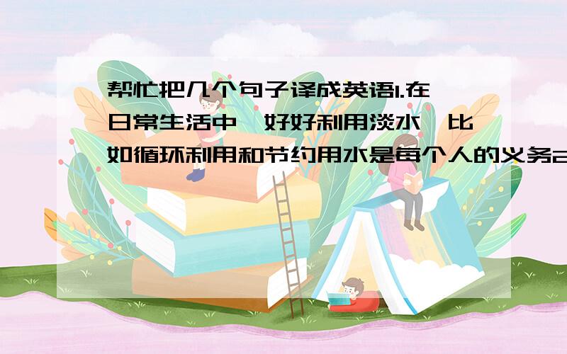 帮忙把几个句子译成英语1.在日常生活中,好好利用淡水,比如循环利用和节约用水是每个人的义务2.总之,全世界的人们都用该意识到缺水的真实情况,保护现有的水资源并且科学的探索潜在的