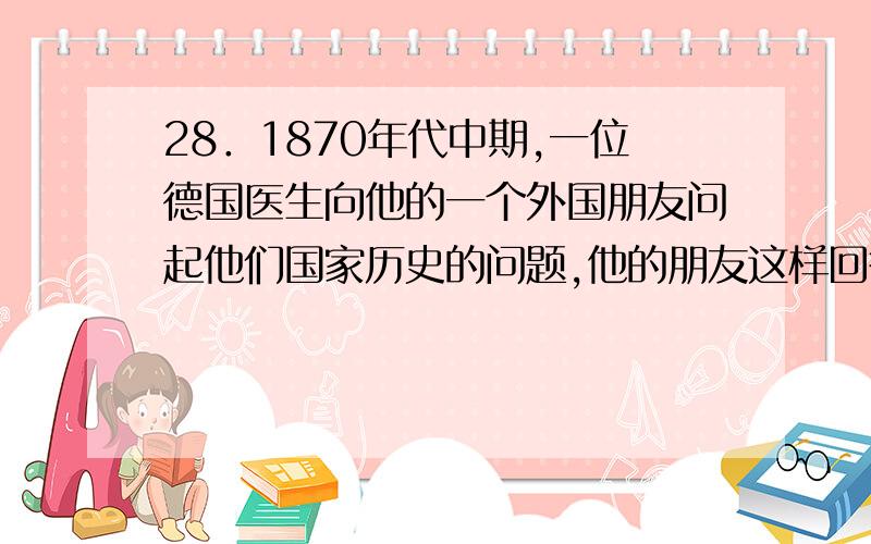 28．1870年代中期,一位德国医生向他的一个外国朋友问起他们国家历史的问题,他的朋友这样回答：“我们没有历史.我们的历史自今日始.”据此判断这个朋友最有可能是 A．法国人 B．俄国人 C