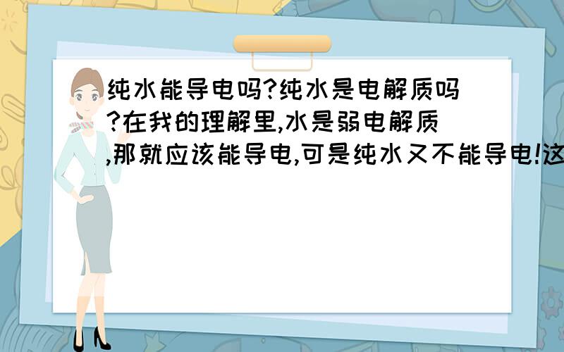 纯水能导电吗?纯水是电解质吗?在我的理解里,水是弱电解质,那就应该能导电,可是纯水又不能导电!这不是矛盾了吗?