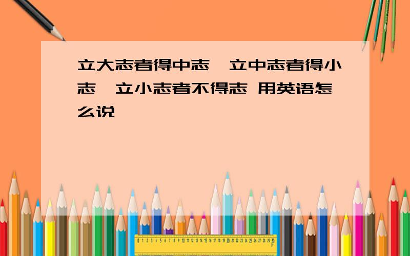 立大志者得中志,立中志者得小志,立小志者不得志 用英语怎么说