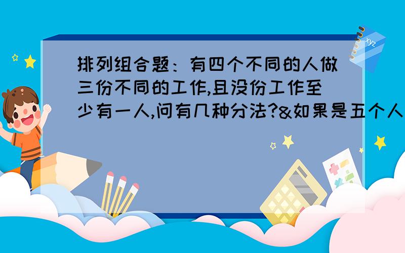 排列组合题：有四个不同的人做三份不同的工作,且没份工作至少有一人,问有几种分法?&如果是五个人呢?请列式,