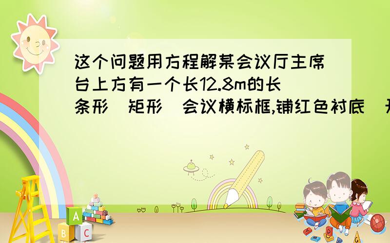 这个问题用方程解某会议厅主席台上方有一个长12.8m的长条形(矩形)会议横标框,铺红色衬底．开会前将会议名称用白色厚纸或不干胶纸刻出来贴于其上．但会议名称不同,字数一般每次都多少