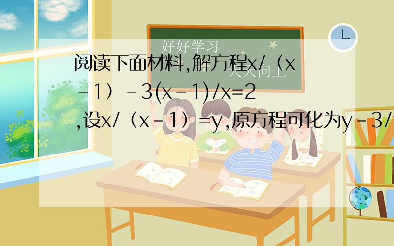 阅读下面材料,解方程x/（x-1）-3(x-1)/x=2,设x/（x-1）=y,原方程可化为y-3/y=2,变形为y^2-2y-3=0对方程左边分解因式,得（y-3）（y+1）=0所以y=3或y=1当y=3,即x/（x-1）=3,解得x=3/2当y=-1,即x/（x-1）=-1,解得x=1/