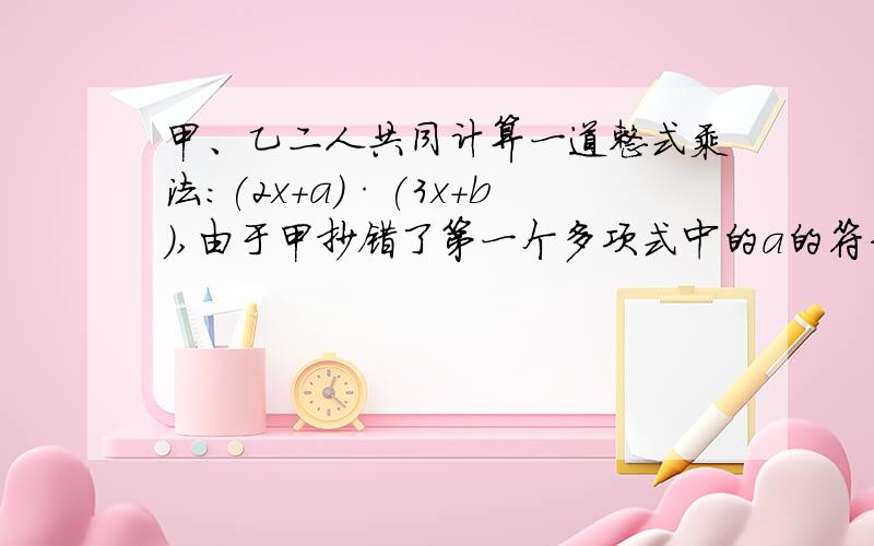 甲、乙二人共同计算一道整式乘法:(2x+a)·(3x+b),由于甲抄错了第一个多项式中的a的符号,得到的结果为6x²+11x-10;由于乙漏抄了第二个多项式中x的系数,得到的结果为2x²-9x+10.(1).你能知道式