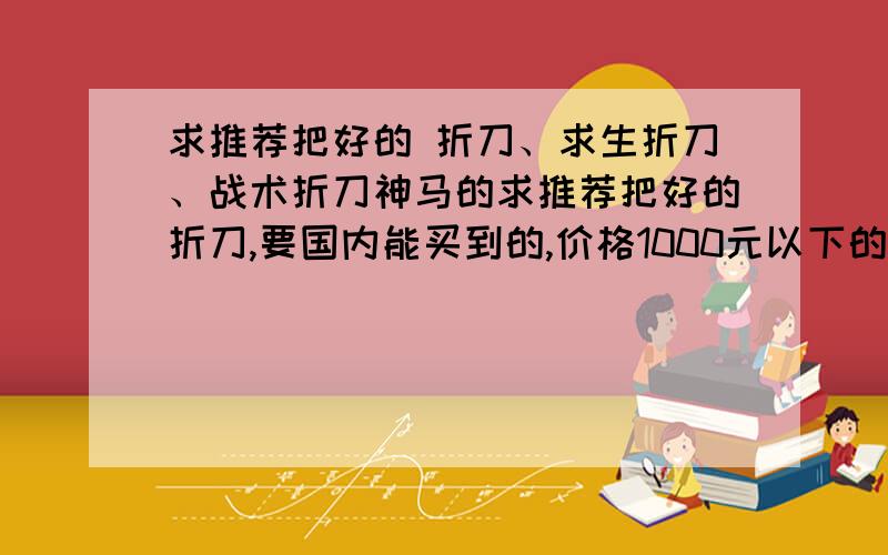 求推荐把好的 折刀、求生折刀、战术折刀神马的求推荐把好的折刀,要国内能买到的,价格1000元以下的.瑞士军刀我已经有一把了,但大家都知道瑞士军刀耐草性实在很低,主副刀只能切切水果、