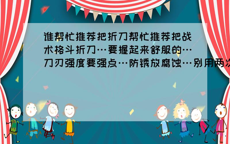 谁帮忙推荐把折刀帮忙推荐把战术格斗折刀…要握起来舒服的…刀刃强度要强点…防锈放腐蚀…别用两次就有豁口或刃就没了…最好双保险锁…