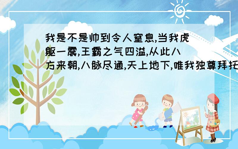 我是不是帅到令人窒息,当我虎躯一震,王霸之气四溢,从此八方来朝,八脉尽通,天上地下,唯我独尊拜托各