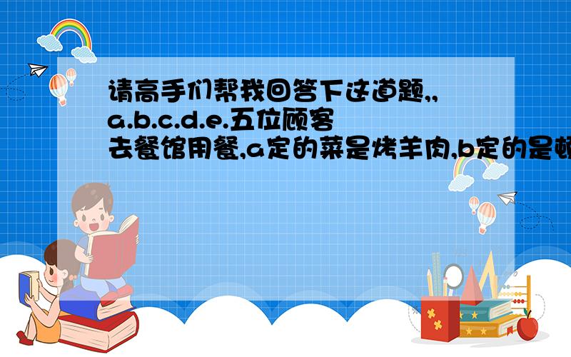 请高手们帮我回答下这道题,,a.b.c.d.e.五位顾客去餐馆用餐,a定的菜是烤羊肉,b定的是顿牛排,c定的是糖醋鱼,d定的是香酥鸡,e定的是炒田螺.他们坐下后,粗心的服务员送菜时恰巧把四个人的菜送