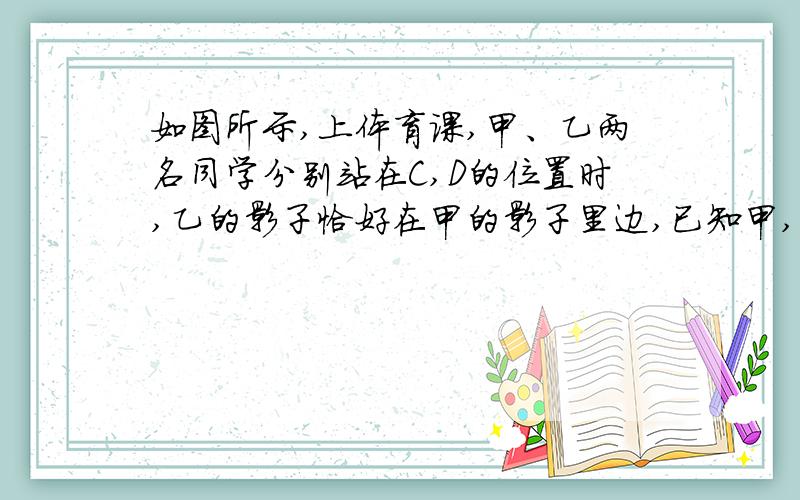 如图所示,上体育课,甲、乙两名同学分别站在C,D的位置时,乙的影子恰好在甲的影子里边,已知甲,乙同学距1m,甲身高1.8m,乙身高1.5m,则甲的影长是------m很急,很急  很急  十分钟之内啊   急  不要