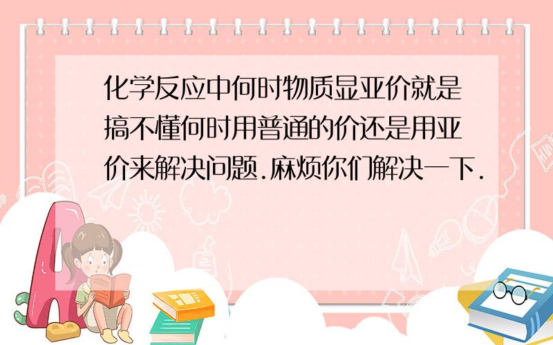 化学反应中何时物质显亚价就是搞不懂何时用普通的价还是用亚价来解决问题.麻烦你们解决一下.