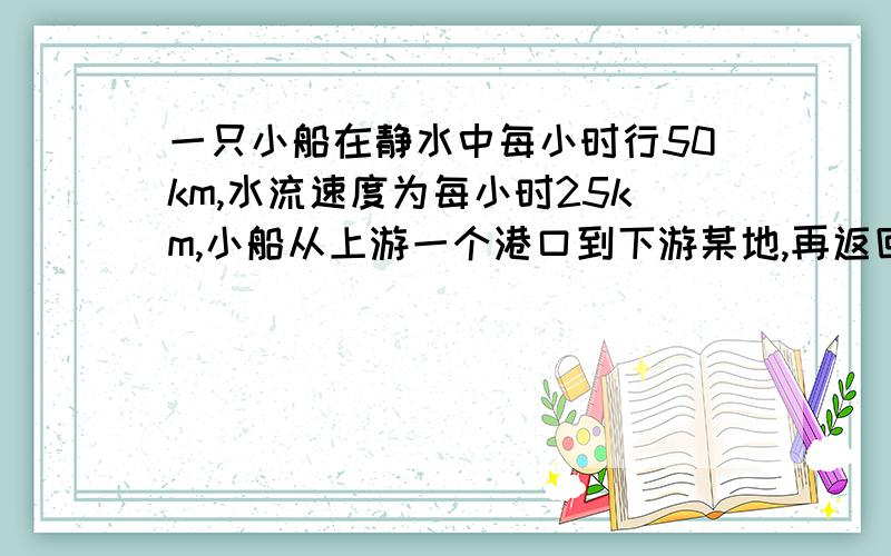 一只小船在静水中每小时行50km,水流速度为每小时25km,小船从上游一个港口到下游某地,再返回原地,共用12小时,这条船从上游港口到下游港口某地来回走了多少KM?