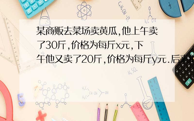 某商贩去菜场卖黄瓜,他上午卖了30斤,价格为每斤x元,下午他又卖了20斤,价格为每斤y元.后来他以每斤(X+Y)/2元的价格卖完黄瓜,结果发现自己赔了钱.其原因是a xy c x小于等于y d x大于等于y