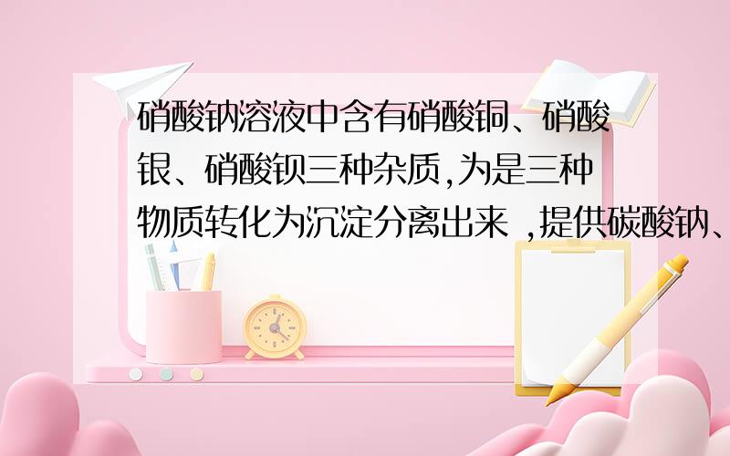 硝酸钠溶液中含有硝酸铜、硝酸银、硝酸钡三种杂质,为是三种物质转化为沉淀分离出来 ,提供碳酸钠、氯化钠、氢氧化钠三种溶液,若要每次只加一种试剂,滤出一种沉淀,那加试剂的顺序是?