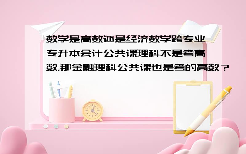 数学是高数还是经济数学跨专业专升本会计公共课理科不是考高数，那金融理科公共课也是考的高数？