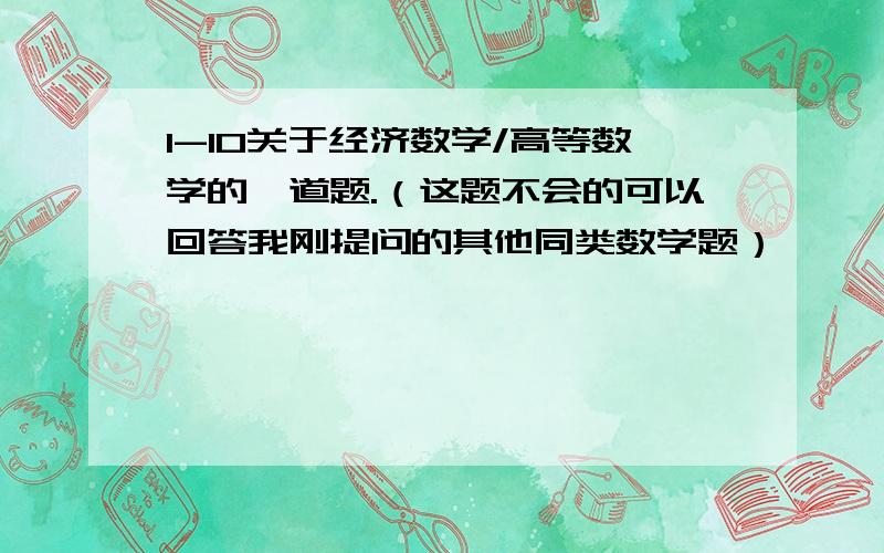 1-10关于经济数学/高等数学的一道题.（这题不会的可以回答我刚提问的其他同类数学题）