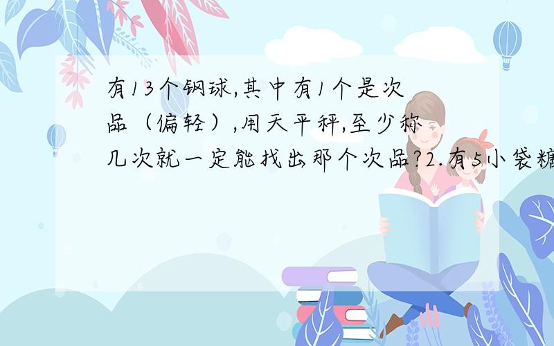 有13个钢球,其中有1个是次品（偏轻）,用天平秤,至少称几次就一定能找出那个次品?2.有5小袋糖块,其中一袋被小强吃了2块,请问需要用天平至少称几次,才能保证把它找出来?3.有3袋食盐,其中有