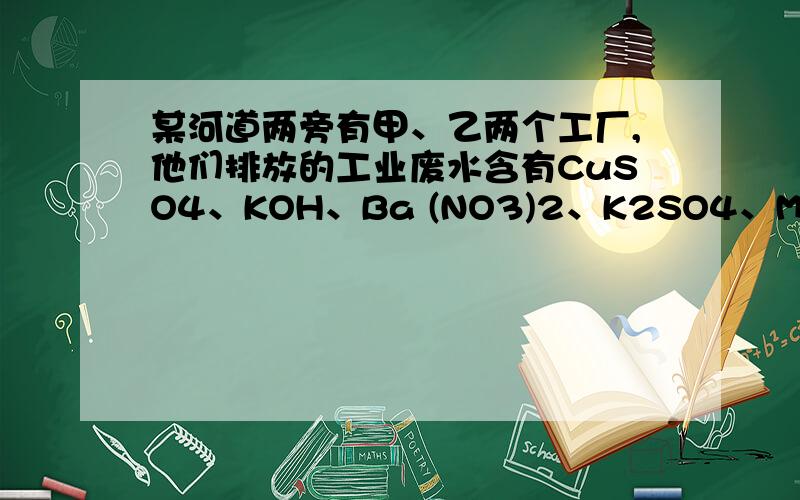 某河道两旁有甲、乙两个工厂,他们排放的工业废水含有CuSO4、KOH、Ba (NO3)2、K2SO4、Mg（NO3）2五种物质,且甲乙两厂排放的废水中所含的物质各不相同.（1）已知甲厂的废水中含有三种物质,则乙