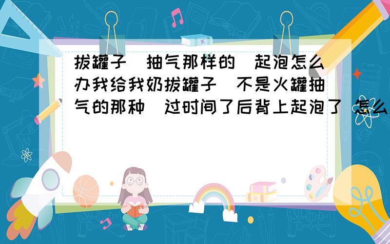 拔罐子（抽气那样的）起泡怎么办我给我奶拔罐子（不是火罐抽气的那种）过时间了后背上起泡了 怎么用药 或者好的快点我已经用牙签把比较大的泡刺破了 用棉花蘸酒精擦过了 之后该怎么