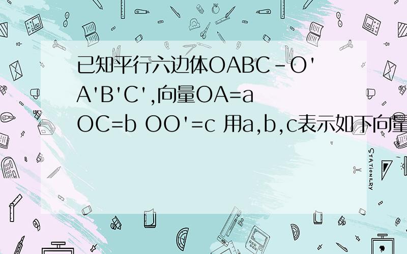 已知平行六边体OABC-O'A'B'C',向量OA=a OC=b OO'=c 用a,b,c表示如下向量.（1）向量OB' BA' CA'(2)OG（点G是侧面BB'C'C的中心）