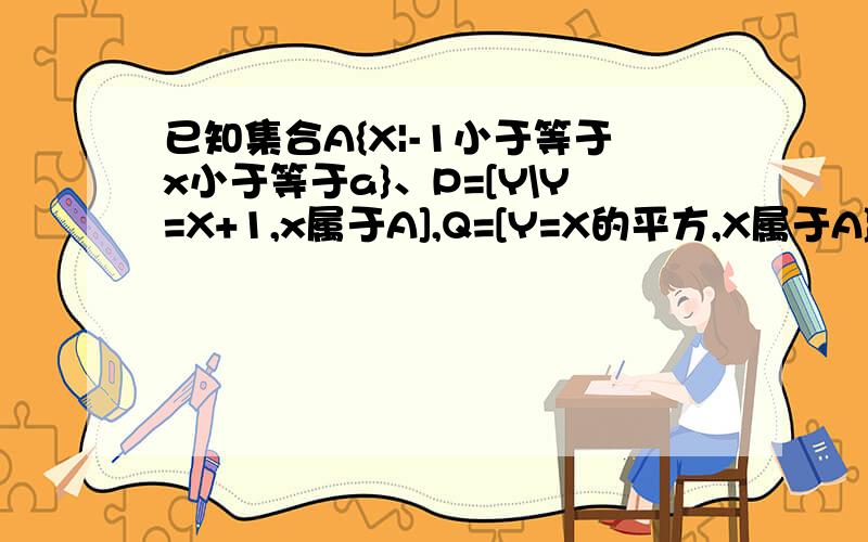 已知集合A{X|-1小于等于x小于等于a}、P=[Y\Y=X+1,x属于A],Q=[Y=X的平方,X属于A},是否纯在实数a,使得p=Q,并说明理由