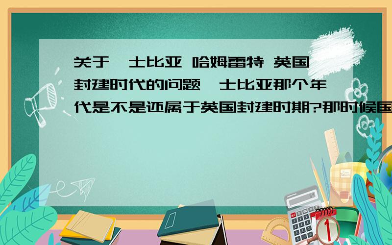 关于莎士比亚 哈姆雷特 英国封建时代的问题莎士比亚那个年代是不是还属于英国封建时期?那时候国王王子可以强娶吗?哈姆雷特不强娶欧菲莉亚是因为当时制度已经不允许了 还是因为莎士