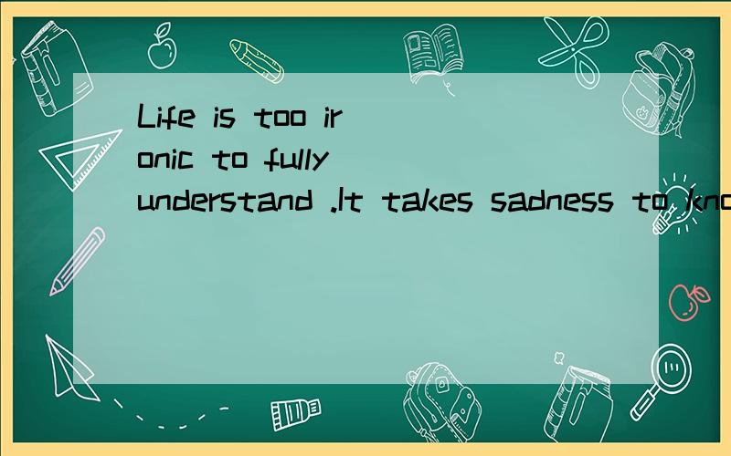 Life is too ironic to fully understand .It takes sadness to know what happiness is ,noise to appreciate silence and absence to value presence.