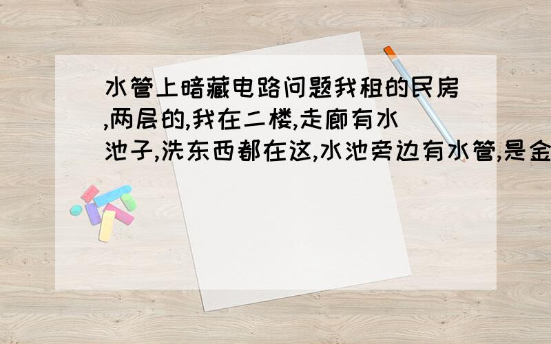 水管上暗藏电路问题我租的民房,两层的,我在二楼,走廊有水池子,洗东西都在这,水池旁边有水管,是金属水管,外面包着东西,貌似防止冬天冻住,好长时间,电压一直很低,我已经可以确定我用的